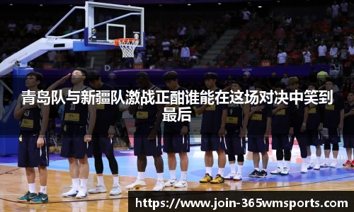青岛队与新疆队激战正酣谁能在这场对决中笑到最后